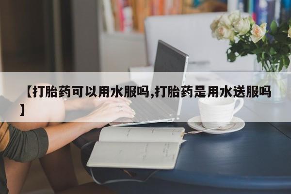 卖打胎药的医生微信号【打胎药可以用水服吗,打胎药是用水送服吗】
