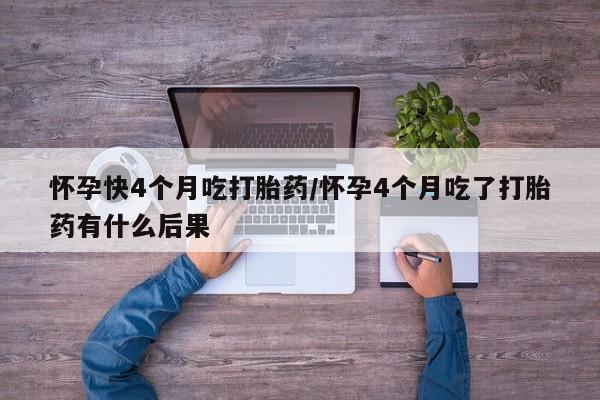 卖打胎药的医生微信号怀孕快4个月吃打胎药/怀孕4个月吃了打胎药有什么后果