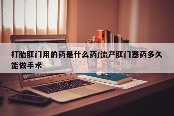 卖打胎药的医生微信号打胎肛门用的药是什么药/流产肛门塞药多久能做手术