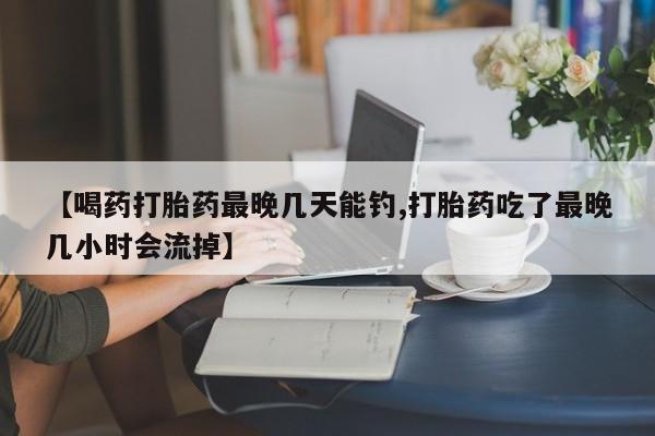卖打胎药的医生微信号【喝药打胎药最晚几天能钓,打胎药吃了最晚几小时会流掉】