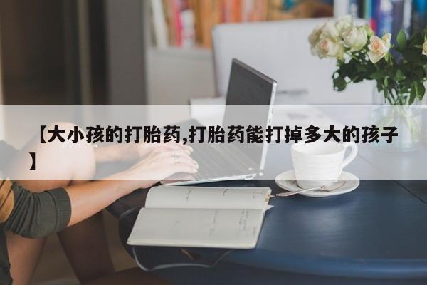 卖打胎药的医生微信号【大小孩的打胎药,打胎药能打掉多大的孩子】