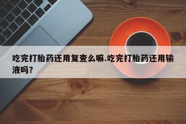 卖打胎药的医生微信号吃完打胎药还用复查么嘛.吃完打胎药还用输液吗？