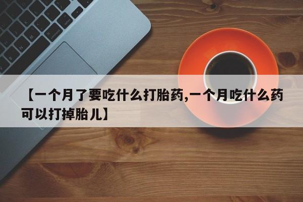 卖打胎药的医生微信号【一个月了要吃什么打胎药,一个月吃什么药可以打掉胎儿】