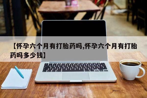 卖打胎药的医生微信号【怀孕六个月有打胎药吗,怀孕六个月有打胎药吗多少钱】