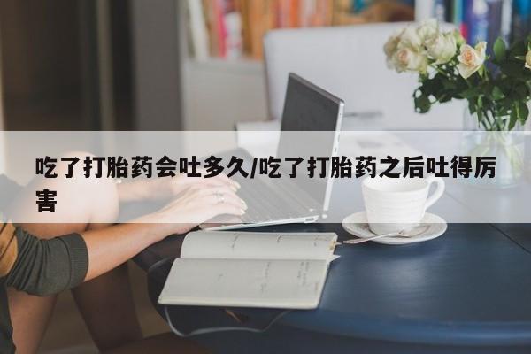 卖打胎药的医生微信号吃了打胎药会吐多久/吃了打胎药之后吐得厉害