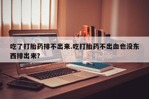 卖打胎药的医生微信号吃了打胎药排不出来.吃打胎药不出血也没东西排出来？
