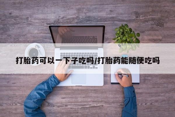 卖打胎药的医生微信号打胎药可以一下子吃吗/打胎药能随便吃吗