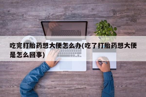 卖打胎药的医生微信号吃完打胎药想大便怎么办(吃了打胎药想大便是怎么回事)