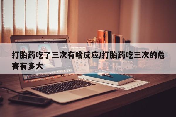 卖打胎药的医生微信号打胎药吃了三次有啥反应/打胎药吃三次的危害有多大
