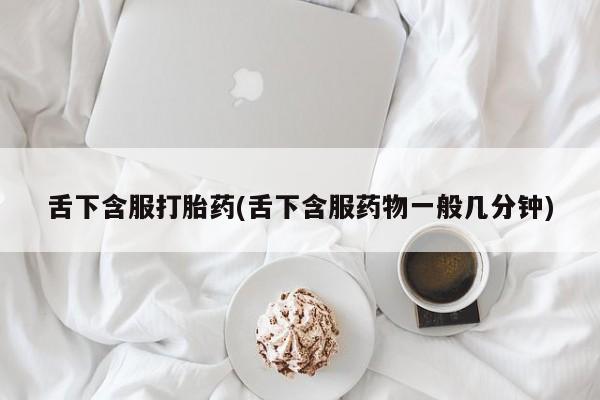 卖打胎药的医生微信号舌下含服打胎药(舌下含服药物一般几分钟)