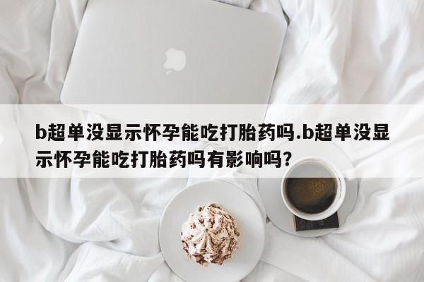 卖打胎药的医生微信号b超单没显示怀孕能吃打胎药吗.b超单没显示怀孕能吃打胎药吗有影响吗？
