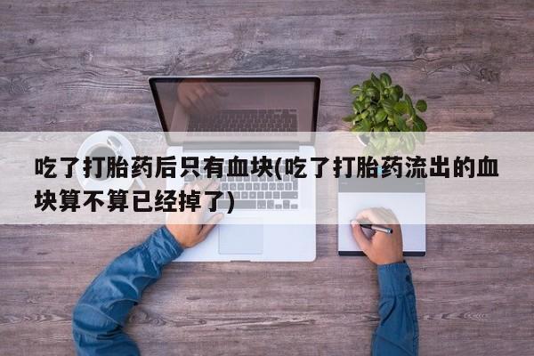 卖打胎药的医生微信号吃了打胎药后只有血块(吃了打胎药流出的血块算不算已经掉了)