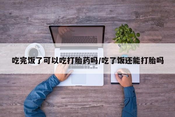 卖打胎药的医生微信号吃完饭了可以吃打胎药吗/吃了饭还能打胎吗