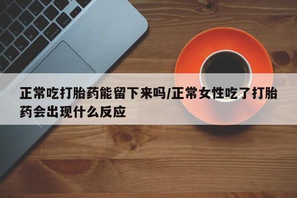 卖打胎药的医生微信号正常吃打胎药能留下来吗/正常女性吃了打胎药会出现什么反应