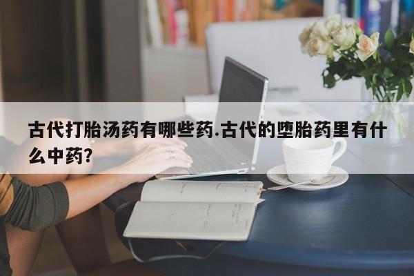 卖打胎药的医生微信号古代打胎汤药有哪些药.古代的堕胎药里有什么中药？