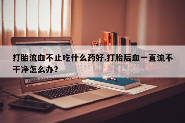卖打胎药的医生微信号打胎流血不止吃什么药好.打胎后血一直流不干净怎么办？