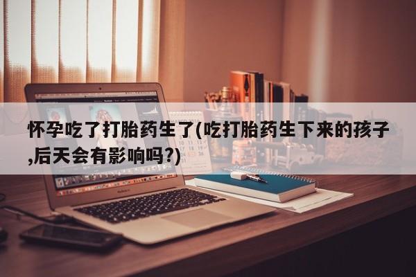 卖打胎药的医生微信号怀孕吃了打胎药生了(吃打胎药生下来的孩子,后天会有影响吗?)