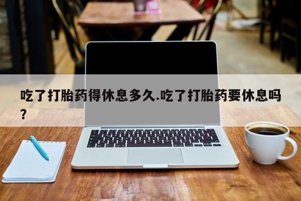 卖打胎药的医生微信号吃了打胎药得休息多久.吃了打胎药要休息吗？