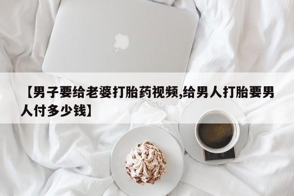 卖打胎药的医生微信号【男子要给老婆打胎药视频,给男人打胎要男人付多少钱】