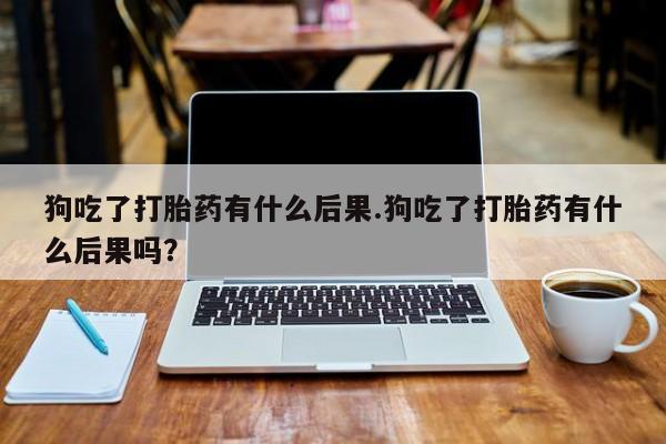 卖打胎药的医生微信号狗吃了打胎药有什么后果.狗吃了打胎药有什么后果吗？