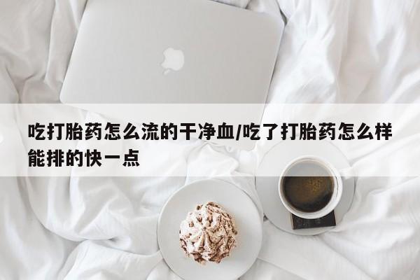 卖打胎药的医生微信号吃打胎药怎么流的干净血/吃了打胎药怎么样能排的快一点