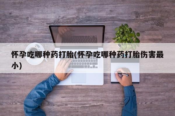 卖打胎药的医生微信号怀孕吃哪种药打胎(怀孕吃哪种药打胎伤害最小)