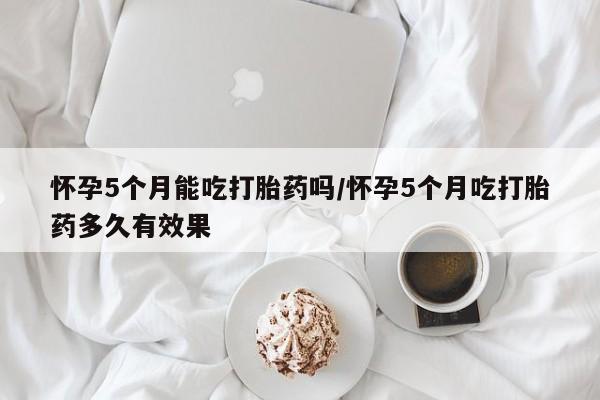 卖打胎药的医生微信号怀孕5个月能吃打胎药吗/怀孕5个月吃打胎药多久有效果