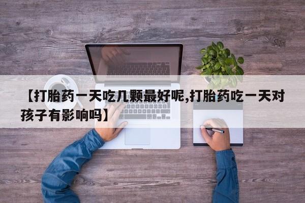 卖打胎药的医生微信号【打胎药一天吃几颗最好呢,打胎药吃一天对孩子有影响吗】