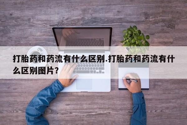 卖打胎药的医生微信号打胎药和药流有什么区别.打胎药和药流有什么区别图片？