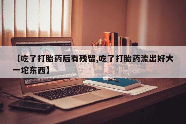 卖打胎药的医生微信号【吃了打胎药后有残留,吃了打胎药流出好大一坨东西】