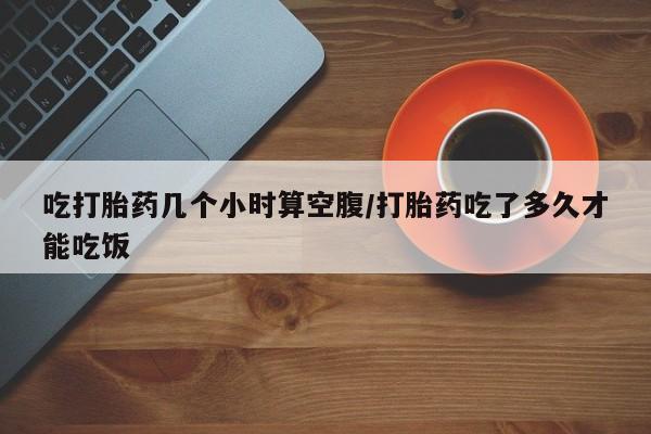 卖打胎药的医生微信号吃打胎药几个小时算空腹/打胎药吃了多久才能吃饭