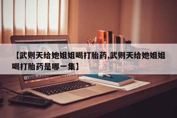 卖打胎药的医生微信号【武则天给她姐姐喝打胎药,武则天给她姐姐喝打胎药是哪一集】
