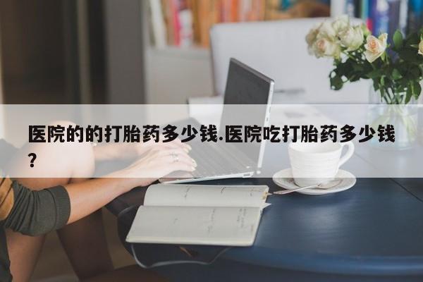 卖打胎药的医生微信号医院的的打胎药多少钱.医院吃打胎药多少钱？