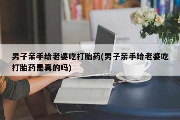 卖打胎药的医生微信号男子亲手给老婆吃打胎药(男子亲手给老婆吃打胎药是真的吗)