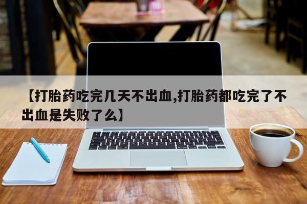 卖打胎药的医生微信号【打胎药吃完几天不出血,打胎药都吃完了不出血是失败了么】