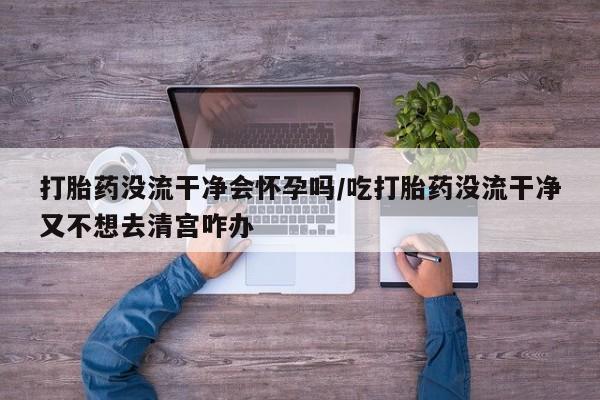 卖打胎药的医生微信号打胎药没流干净会怀孕吗/吃打胎药没流干净又不想去清宫咋办