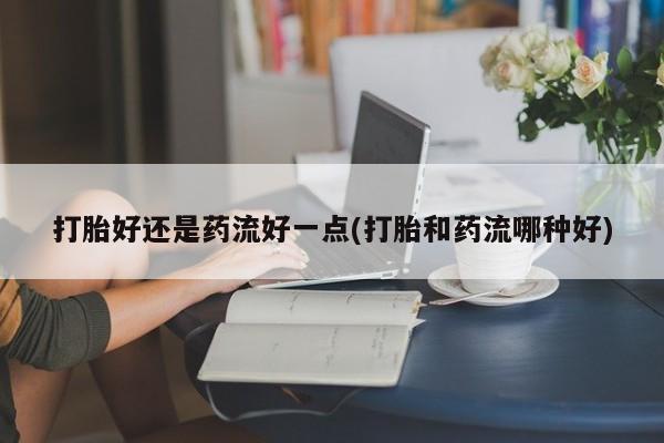 卖打胎药的医生微信号打胎好还是药流好一点(打胎和药流哪种好)