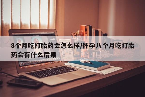 卖打胎药的医生微信号8个月吃打胎药会怎么样/怀孕八个月吃打胎药会有什么后果