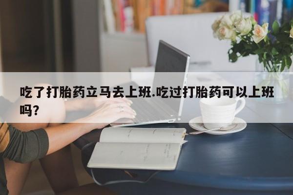 卖打胎药的医生微信号吃了打胎药立马去上班.吃过打胎药可以上班吗？