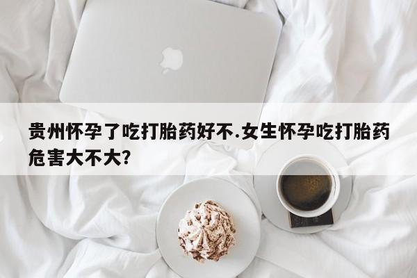 卖打胎药的医生微信号贵州怀孕了吃打胎药好不.女生怀孕吃打胎药危害大不大？