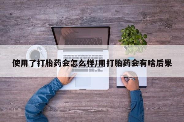 卖打胎药的医生微信号使用了打胎药会怎么样/用打胎药会有啥后果