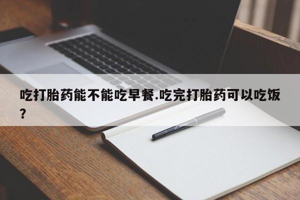 卖打胎药的医生微信号吃打胎药能不能吃早餐.吃完打胎药可以吃饭？