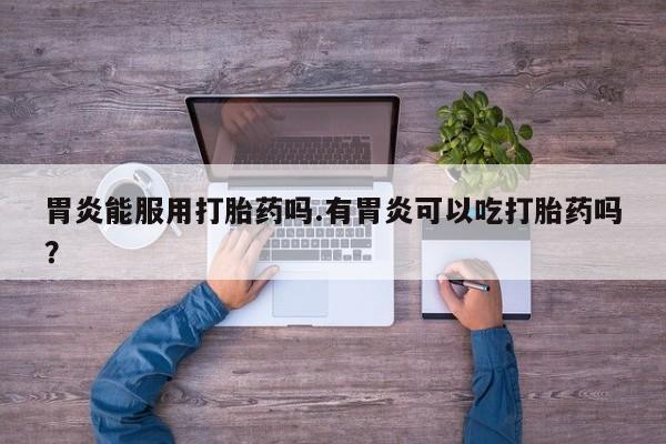 卖打胎药的医生微信号胃炎能服用打胎药吗.有胃炎可以吃打胎药吗？