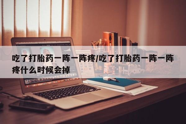 卖打胎药的医生微信号吃了打胎药一阵一阵疼/吃了打胎药一阵一阵疼什么时候会掉