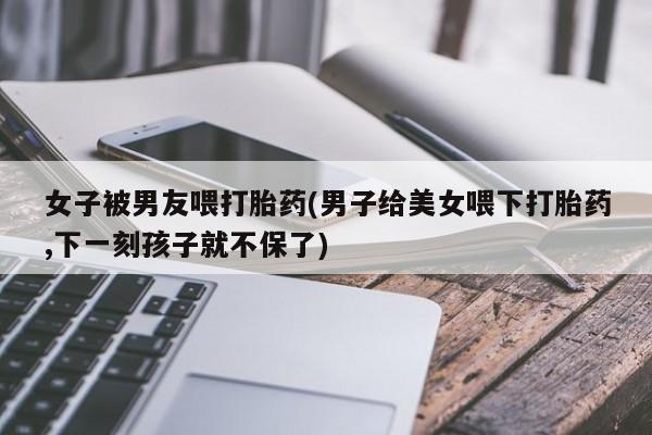 卖打胎药的医生微信号女子被男友喂打胎药(男子给美女喂下打胎药,下一刻孩子就不保了)