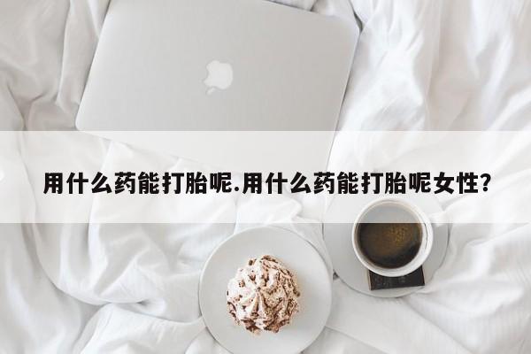 卖打胎药的医生微信号用什么药能打胎呢.用什么药能打胎呢女性？