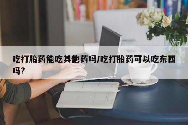 卖打胎药的医生微信号吃打胎药能吃其他药吗/吃打胎药可以吃东西吗?