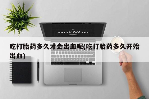 卖打胎药的医生微信号吃打胎药多久才会出血呢(吃打胎药多久开始出血)