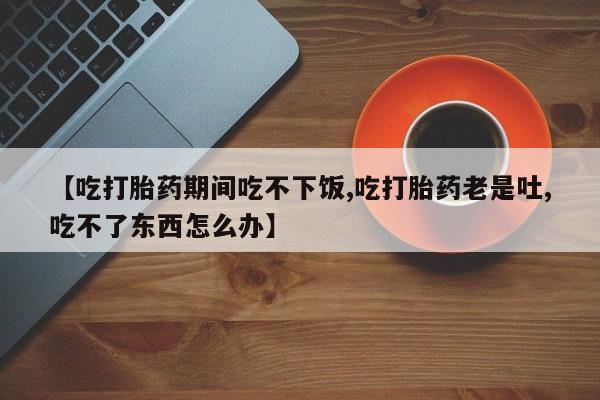 卖打胎药的医生微信号【吃打胎药期间吃不下饭,吃打胎药老是吐,吃不了东西怎么办】