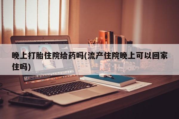 卖打胎药的医生微信号晚上打胎住院给药吗(流产住院晚上可以回家住吗)